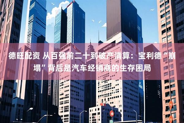 德旺配资 从百强前二十到破产清算：宝利德“崩塌”背后是汽车经销商的生存困局