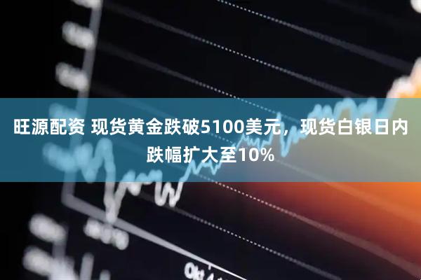 旺源配资 现货黄金跌破5100美元，现货白银日内跌幅扩大至10%