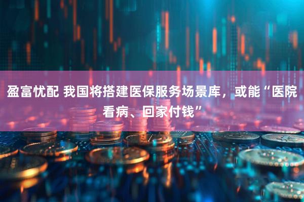 盈富忧配 我国将搭建医保服务场景库，或能“医院看病、回家付钱”