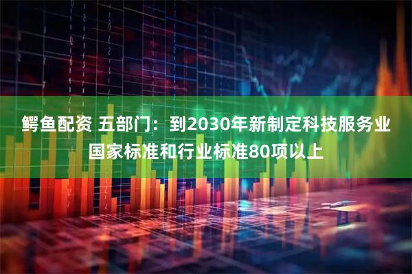 鳄鱼配资 五部门：到2030年新制定科技服务业国家标准和行业标准80项以上
