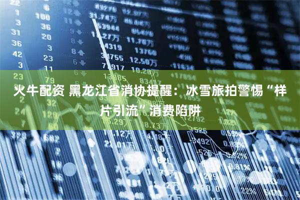 火牛配资 黑龙江省消协提醒：冰雪旅拍警惕“样片引流”消费陷阱