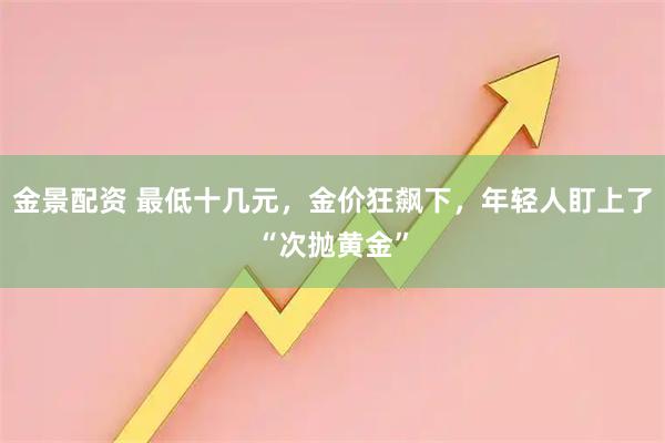 金景配资 最低十几元，金价狂飙下，年轻人盯上了“次抛黄金”