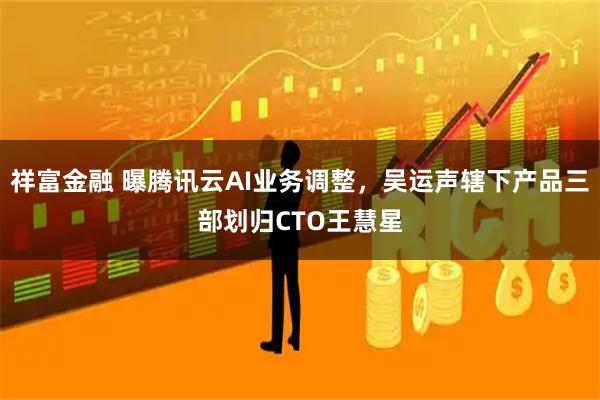 祥富金融 曝腾讯云AI业务调整，吴运声辖下产品三部划归CTO王慧星