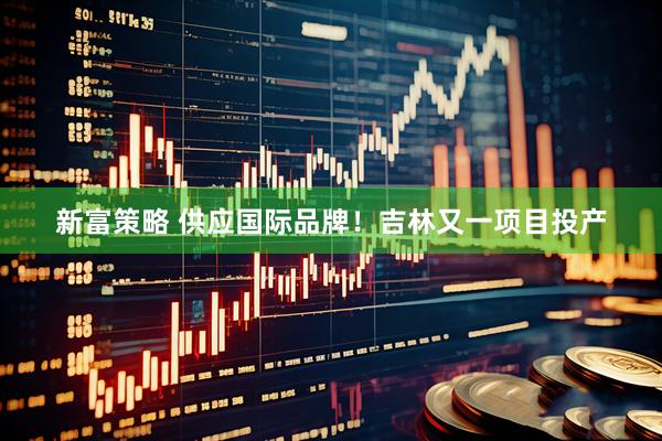 新富策略 供应国际品牌！吉林又一项目投产